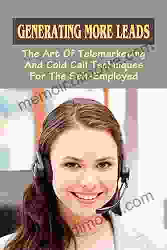 Generating More Leads: The Art Of Telemarketing And Cold Call Techniques For The Self Employed: Close Deals With Cold Calling